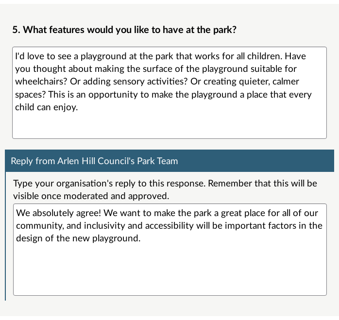 A Publishable Reply on a published response. The survey question: What features would you like to have at the park?. The respondent's answer: I'd love to see a playground at the park that works for all children. Have you thought about making the surface of the playground suitable for wheelchairs? Or adding sensory activities? Or creating quieter, calmer spaces? This is an opportunity to make the playground a place that every child can enjoy. The published reply by Arlen Hill Council: We absolutely agree! We want to make the park a great place for all of our community, and inclusivity and accessibility will be important factors in the design of the new playground.